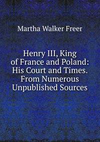 Henry III, King of France and Poland: His Court and Times. From Numerous Unpublished Sources
