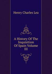 A History Of The Inquisition Of Spain Volume III