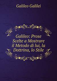 Galileo: Prose Scelte a Mostrare il Metodo di lui, la Dottrina, lo Stile
