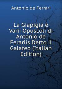La Giapigia e Varii Opuscoli di Antonio de Ferariis Detto il Galateo (Italian Edition)