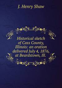 Historical sketch of Cass County, Illinois: an oration delivered July 4, 1876, at Beardstown, Ill. .