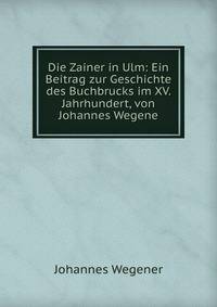 Die Zainer in Ulm: Ein Beitrag zur Geschichte des Buchbrucks im XV. Jahrhundert, von Johannes Wegene