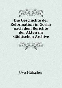 Die Geschichte der Reformation in Goslar nach dem Berichte der Akten im stadtischen Archive.