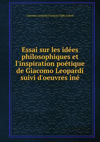 Essai sur les id?es philosophiques et l'inspiration po?tique de Giacomo Leopardi suivi d'oeuvres in?