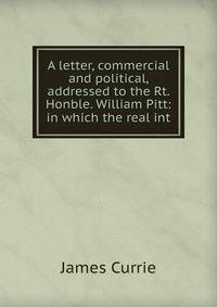 A letter, commercial and political, addressed to the Rt. Honble. William Pitt: in which the real int