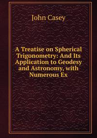 A Treatise on Spherical Trigonometry: And Its Application to Geodesy and Astronomy, with Numerous Ex