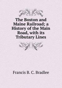 The Boston and Maine Railroad; a History of the Main Road, with its Tributary Lines