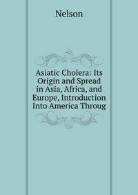 Asiatic Cholera: Its Origin and Spread in Asia, Africa, and Europe, Introduction Into America Throug
