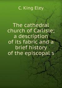 The cathedral church of Carlisle; a description of its fabric and a brief history of the episcopal s