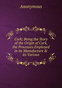 Cork; Being the Story of the Origin of Cork, the Processes Employed in its Manufacture &amp; its Various