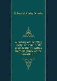 A history of the Whig Party: or some of its main features; with a hurried glance at the formation of