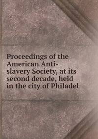 Proceedings of the American Anti-slavery Society, at its second decade, held in the city of Philadel