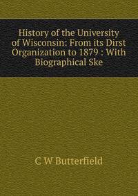 History of the University of Wisconsin: From its Dirst Organization to 1879 : With Biographical Ske