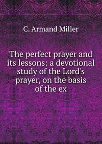 The perfect prayer and its lessons: a devotional study of the Lord's prayer, on the basis of the ex