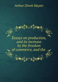 Essays on production, and its increase by the freedom of commerce, and the .