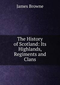 The History of Scotland: Its Highlands, Regiments and Clans