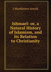 Ishmael: or, a Natural History of Islamism, and its Relation to Christianity