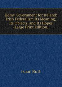 Home Government for Ireland: Irish Federalism Its Meaning, Its Objects, and Its Hopes (Large Print Edition)