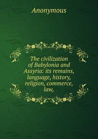 The civilization of Babylonia and Assyria: its remains, language, history, religion, commerce, law,