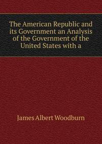 The American Republic and its Government an Analysis of the Government of the United States with a