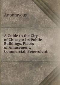 A Guide to the City of Chicago: Its Public Buildings, Places of Amusement, Commercial, Benevolent,