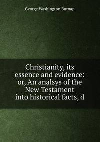 Christianity, its essence and evidence: or, An analsys of the New Testament into historical facts, d