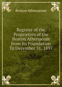 Register of the Proprietors of the Boston Athenaeum from Its Foundation To December 31, 1897