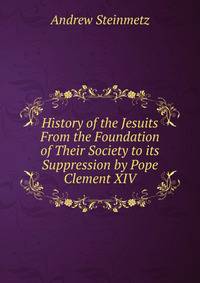 History of the Jesuits From the Foundation of Their Society to its Suppression by Pope Clement XIV