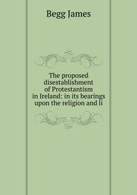 The proposed disestablishment of Protestantism in Ireland: in its bearings upon the religion and li