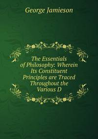The Essentials of Philosophy: Wherein Its Constituent Principles are Traced Throughout the Various D