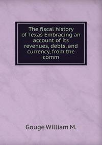 The fiscal history of Texas Embracing an account of its revenues, debts, and currency, from the comm