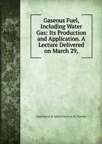 Gaseous Fuel, Including Water Gas: Its Production and Application. A Lecture Delivered on March 29,