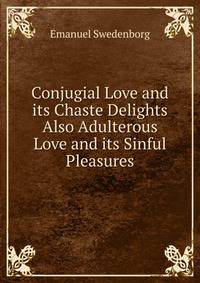 Conjugial Love and its Chaste Delights Also Adulterous Love and its Sinful Pleasures