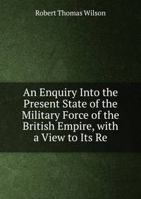 An Enquiry Into the Present State of the Military Force of the British Empire, with a View to Its Re
