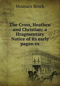 The Cross, Heathen and Christian: a Hragmentary Notice of its early pagan ex