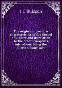 The origin and peculiar characteristics of the Gospel of S. Mark and its relation to the other Synoptists microform: being the Ellerton Essay 1896