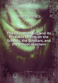 The Education Bill, and its Probable Effects on the Schools, the Scholars, and the School-teachers