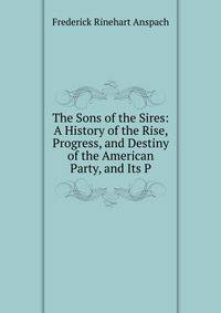 The Sons of the Sires: A History of the Rise, Progress, and Destiny of the American Party, and Its P