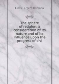 The sphere of religion; a consideration of its nature and of its influence upon the progress of civi