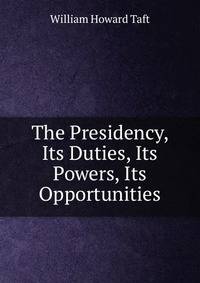 The Presidency, Its Duties, Its Powers, Its Opportunities
