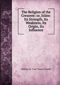 The Religion of the Crescent: or, Islam: Its Strength, Its Weakness, Its Origin, Its Influence