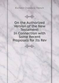 On the Authorized Version of the New Testament: In Connection with Some Recent Proposals for Its Rev