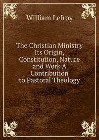 The Christian Ministry Its Origin, Constitution, Nature and Work A Contribution to Pastoral Theology