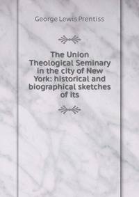 The Union Theological Seminary in the city of New York: historical and biographical sketches of its