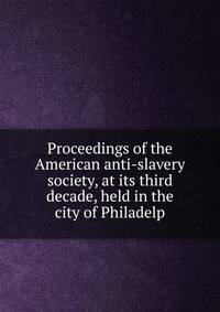 Proceedings of the American anti-slavery society, at its third decade, held in the city of Philadelp