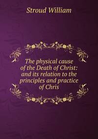 The physical cause of the Death of Christ: and its relation to the principles and practice of Chris
