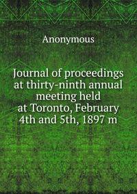 Journal of proceedings at thirty-ninth annual meeting held at Toronto, February 4th and 5th, 1897 m
