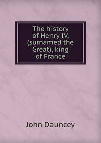 The history of Henry IV, (surnamed the Great), king of France