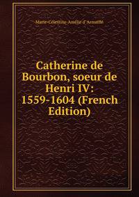 Catherine de Bourbon, soeur de Henri IV: 1559-1604 (French Edition)