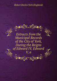 Extracts from the Municipal Records of the City of York, During the Reigns of Edward IV, Edward V, a
